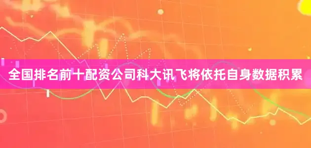 全国排名前十配资公司科大讯飞将依托自身数据积累