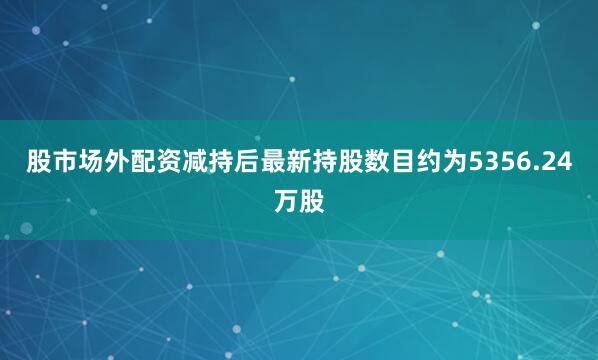 股市场外配资减持后最新持股数目约为5356.24万股