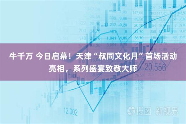 牛千万 今日启幕！天津“叔同文化月”首场活动亮相，系列盛宴致敬大师