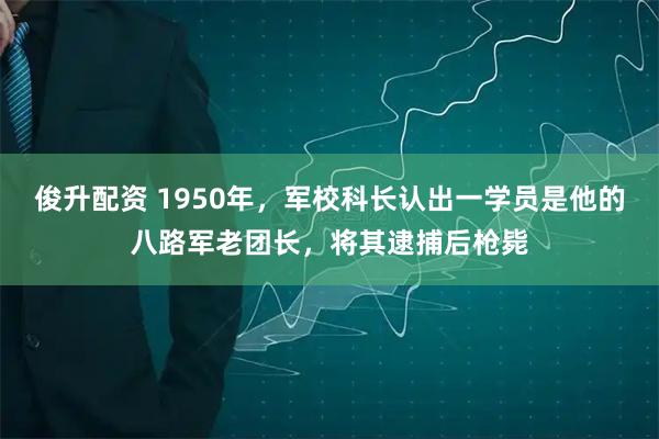 俊升配资 1950年,军校科长认出一学员是他的八路军老团长,将其逮捕后枪毙