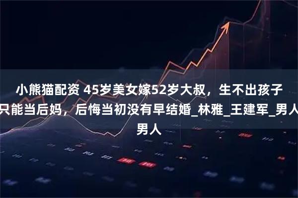 小熊猫配资 45岁美女嫁52岁大叔,生不出孩子只能当后妈,后悔当初没有早结婚_林雅_王建军_男人
