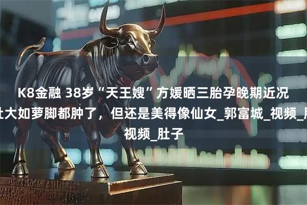 K8金融 38岁“天王嫂”方媛晒三胎孕晚期近况,肚大如萝脚都肿了,但还是美得像仙女_郭富城_视频_肚子
