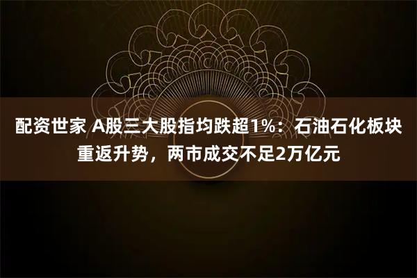 配资世家 A股三大股指均跌超1%：石油石化板块重返升势，两市成交不足2万亿元