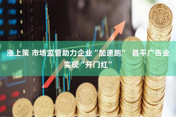 涨上策 市场监管助力企业“加速跑”  昌平广告业实现“开门红”