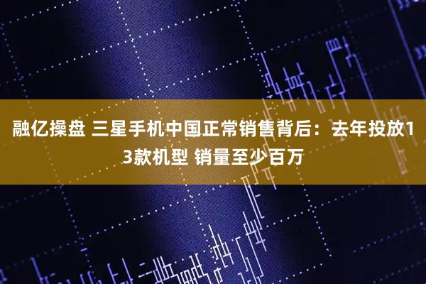 融亿操盘 三星手机中国正常销售背后：去年投放13款机型 销量至少百万