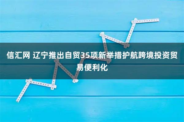 信汇网 辽宁推出自贸35项新举措护航跨境投资贸易便利化