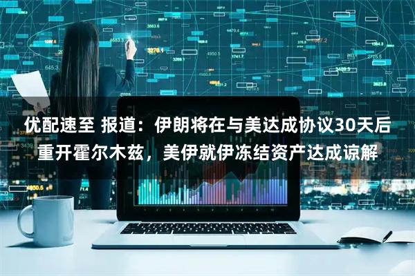 优配速至 报道：伊朗将在与美达成协议30天后重开霍尔木兹，美伊就伊冻结资产达成谅解