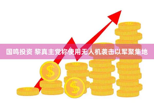 国鸣投资 黎真主党称使用无人机袭击以军聚集地