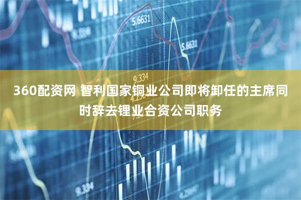 360配资网 智利国家铜业公司即将卸任的主席同时辞去锂业合资公司职务