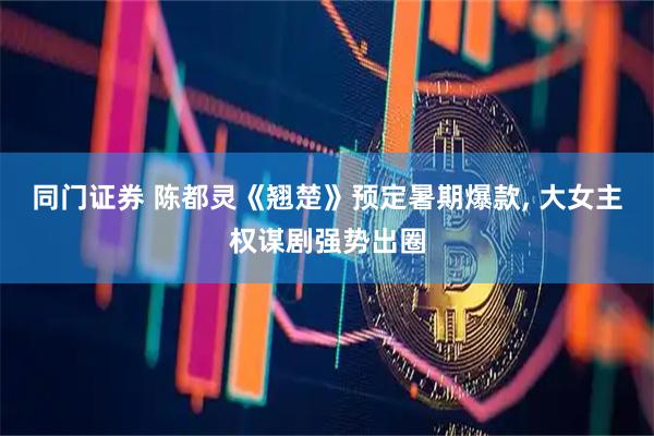 同门证券 陈都灵《翘楚》预定暑期爆款, 大女主权谋剧强势出圈