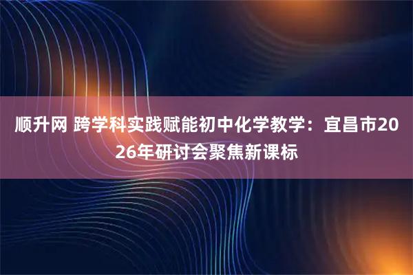 顺升网 跨学科实践赋能初中化学教学:宜昌市2026年研讨会聚焦新课标