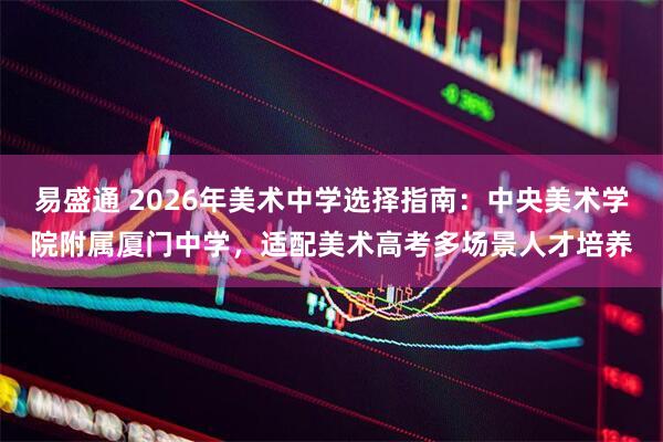 易盛通 2026年美术中学选择指南：中央美术学院附属厦门中学，适配美术高考多场景人才培养
