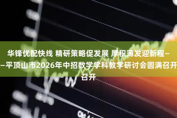 华锋优配快线 精研策略促发展 厚积薄发迎新程——平顶山市2026年中招数学学科教学研讨会圆满召开