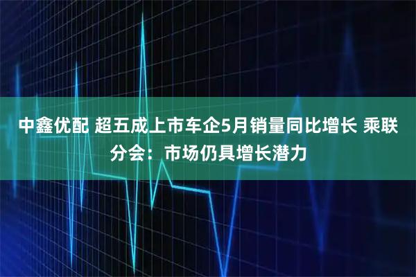 中鑫优配 超五成上市车企5月销量同比增长 乘联分会：市场仍具增长潜力