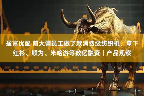盈富优配 前大疆员工做了款消费级纺织机,拿下红杉、顺为、米哈游等数亿融资|产品观察