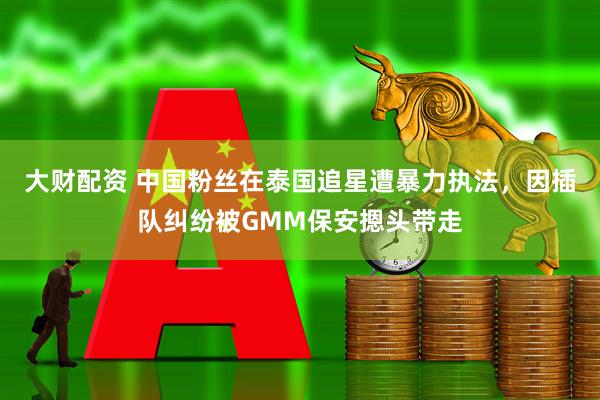 大财配资 中国粉丝在泰国追星遭暴力执法，因插队纠纷被GMM保安摁头带走
