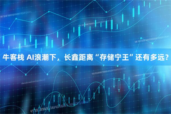牛客栈 AI浪潮下，长鑫距离“存储宁王”还有多远？