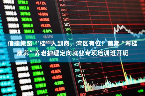 信捷策路 “桂”人到岗，湾区有位！首期“粤桂康养”养老护理定向就业专项培训班开班