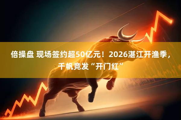 倍操盘 现场签约超50亿元!2026湛江开渔季,千帆竞发“开门红”