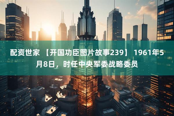 配资世家 【开国功臣图片故事239】 1961年5月8日，时任中央军委战略委员